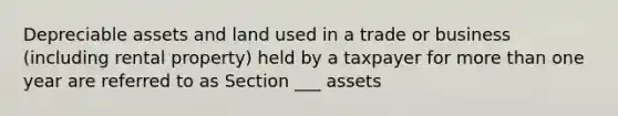 Depreciable assets and land used in a trade or business (including rental property) held by a taxpayer for more than one year are referred to as Section ___ assets