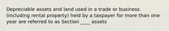 Depreciable assets and land used in a trade or business (including rental property) held by a taxpayer for more than one year are referred to as Section ____ assets