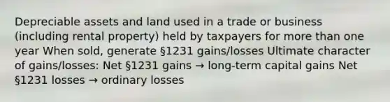 Depreciable assets and land used in a trade or business (including rental property) held by taxpayers for <a href='https://www.questionai.com/knowledge/keWHlEPx42-more-than' class='anchor-knowledge'>more than</a> one year When sold, generate §1231 gains/losses Ultimate character of gains/losses: Net §1231 gains → long-term capital gains Net §1231 losses → ordinary losses