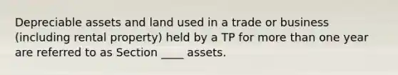 Depreciable assets and land used in a trade or business (including rental property) held by a TP for more than one year are referred to as Section ____ assets.