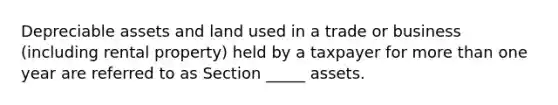 Depreciable assets and land used in a trade or business (including rental property) held by a taxpayer for more than one year are referred to as Section _____ assets.