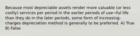 Because most depreciable assets render more valuable (or less costly) services per period in the earlier periods of use¬ful life than they do in the later periods, some form of increasing-charges depreciation method is generally to be preferred. A) True B) False