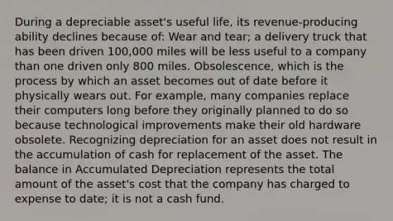 During a depreciable asset's useful life, its revenue-producing ability declines because of: Wear and tear; a delivery truck that has been driven 100,000 miles will be less useful to a company than one driven only 800 miles. Obsolescence, which is the process by which an asset becomes out of date before it physically wears out. For example, many companies replace their computers long before they originally planned to do so because technological improvements make their old hardware obsolete. Recognizing depreciation for an asset does not result in the accumulation of cash for replacement of the asset. The balance in Accumulated Depreciation represents the total amount of the asset's cost that the company has charged to expense to date; it is not a cash fund.