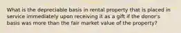 What is the depreciable basis in rental property that is placed in service immediately upon receiving it as a gift if the donor's basis was more than the fair market value of the property?