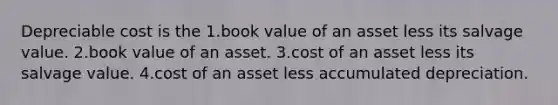 Depreciable cost is the 1.book value of an asset less its salvage value. 2.book value of an asset. 3.cost of an asset less its salvage value. 4.cost of an asset less accumulated depreciation.