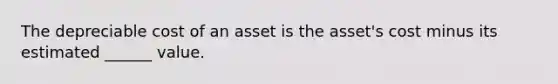 The depreciable cost of an asset is the asset's cost minus its estimated ______ value.