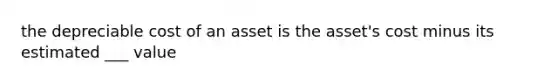 the depreciable cost of an asset is the asset's cost minus its estimated ___ value