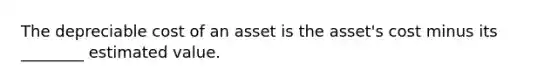 The depreciable cost of an asset is the asset's cost minus its ________ estimated value.