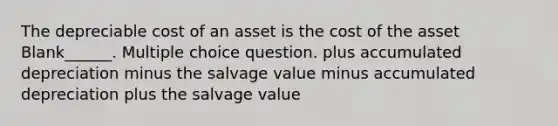 The depreciable cost of an asset is the cost of the asset Blank______. Multiple choice question. plus accumulated depreciation minus the salvage value minus accumulated depreciation plus the salvage value