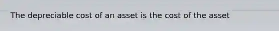 The depreciable cost of an asset is the cost of the asset