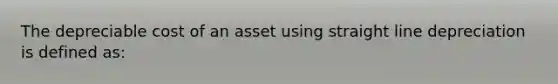 The depreciable cost of an asset using straight line depreciation is defined as: