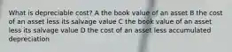 What is depreciable cost? A the book value of an asset B the cost of an asset less its salvage value C the book value of an asset less its salvage value D the cost of an asset less accumulated depreciation