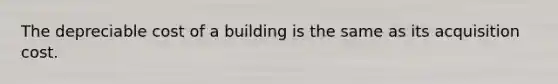 The depreciable cost of a building is the same as its acquisition cost.