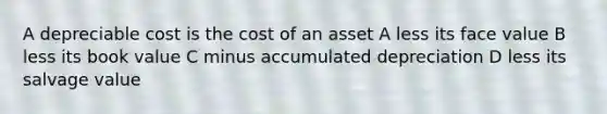 A depreciable cost is the cost of an asset A less its face value B less its book value C minus accumulated depreciation D less its salvage value