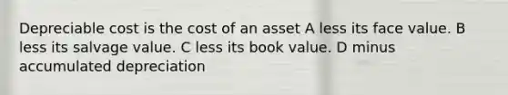 Depreciable cost is the cost of an asset A less its face value. B less its salvage value. C less its book value. D minus accumulated depreciation