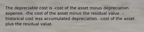 The depreciable cost is -cost of the asset minus depreciation expense. -the cost of the asset minus the residual value. -historical cost less accumulated depreciation. -cost of the asset plus the residual value.