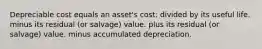 Depreciable cost equals an asset's cost: divided by its useful life. minus its residual (or salvage) value. plus its residual (or salvage) value. minus accumulated depreciation.