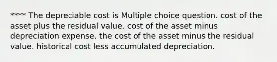 **** The depreciable cost is Multiple choice question. cost of the asset plus the residual value. cost of the asset minus depreciation expense. the cost of the asset minus the residual value. historical cost less accumulated depreciation.