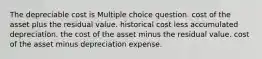 The depreciable cost is Multiple choice question. cost of the asset plus the residual value. historical cost less accumulated depreciation. the cost of the asset minus the residual value. cost of the asset minus depreciation expense.