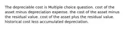 The depreciable cost is Multiple choice question. cost of the asset minus depreciation expense. the cost of the asset minus the residual value. cost of the asset plus the residual value. historical cost less accumulated depreciation.