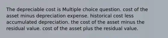 The depreciable cost is Multiple choice question. cost of the asset minus depreciation expense. historical cost less accumulated depreciation. the cost of the asset minus the residual value. cost of the asset plus the residual value.