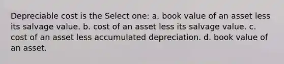 Depreciable cost is the Select one: a. book value of an asset less its salvage value. b. cost of an asset less its salvage value. c. cost of an asset less accumulated depreciation. d. book value of an asset.