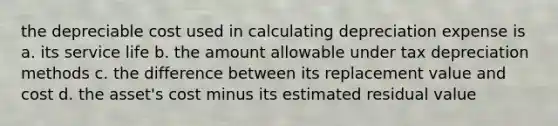 the depreciable cost used in calculating depreciation expense is a. its service life b. the amount allowable under tax depreciation methods c. the difference between its replacement value and cost d. the asset's cost minus its estimated residual value