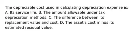 The depreciable cost used in calculating depreciation expense is: A. Its service life. B. The amount allowable under tax depreciation methods. C. The difference between its replacement value and cost. D. The asset's cost minus its estimated residual value.