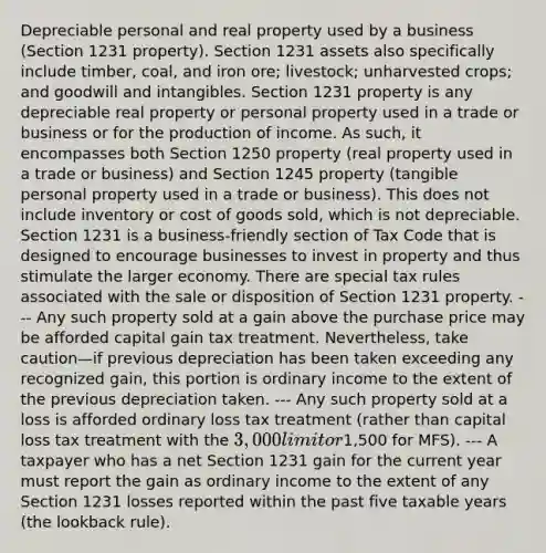 Depreciable personal and real property used by a business (Section 1231 property). Section 1231 assets also specifically include timber, coal, and iron ore; livestock; unharvested crops; and goodwill and intangibles. Section 1231 property is any depreciable real property or personal property used in a trade or business or for the production of income. As such, it encompasses both Section 1250 property (real property used in a trade or business) and Section 1245 property (tangible personal property used in a trade or business). This does not include inventory or cost of goods sold, which is not depreciable. Section 1231 is a business-friendly section of Tax Code that is designed to encourage businesses to invest in property and thus stimulate the larger economy. There are special tax rules associated with the sale or disposition of Section 1231 property. --- Any such property sold at a gain above the purchase price may be afforded capital gain tax treatment. Nevertheless, take caution—if previous depreciation has been taken exceeding any recognized gain, this portion is ordinary income to the extent of the previous depreciation taken. --- Any such property sold at a loss is afforded ordinary loss tax treatment (rather than capital loss tax treatment with the 3,000 limit or1,500 for MFS). --- A taxpayer who has a net Section 1231 gain for the current year must report the gain as ordinary income to the extent of any Section 1231 losses reported within the past five taxable years (the lookback rule).