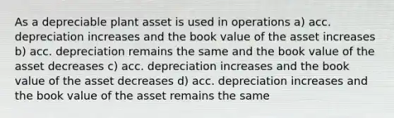 As a depreciable plant asset is used in operations a) acc. depreciation increases and the book value of the asset increases b) acc. depreciation remains the same and the book value of the asset decreases c) acc. depreciation increases and the book value of the asset decreases d) acc. depreciation increases and the book value of the asset remains the same