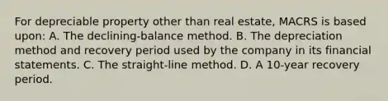 For depreciable property other than real estate, MACRS is based upon: A. The declining-balance method. B. The depreciation method and recovery period used by the company in its financial statements. C. The straight-line method. D. A 10-year recovery period.