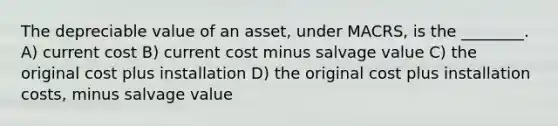 The depreciable value of an asset, under MACRS, is the ________. A) current cost B) current cost minus salvage value C) the original cost plus installation D) the original cost plus installation costs, minus salvage value