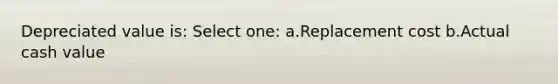 Depreciated value is: Select one: a.Replacement cost b.Actual cash value