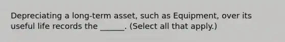 Depreciating a long-term asset, such as Equipment, over its useful life records the ______. (Select all that apply.)