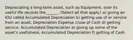 Depreciating a long-term asset, such as Equipment, over its useful life records the ______. (Select all that apply.) a) giving an IOU called Accumulated Depreciation b) getting use of or service from an asset, Depreciation Expense c)use of Cash d) getting service, Accumulated Depreciation e) giving up some of the asset's usefulness, Accumulated Depreciation f) getting of Cash