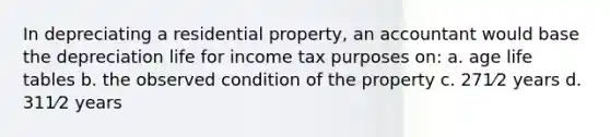 In depreciating a residential property, an accountant would base the depreciation life for income tax purposes on: a. age life tables b. the observed condition of the property c. 271⁄2 years d. 311⁄2 years