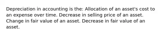 Depreciation in accounting is the: Allocation of an asset's cost to an expense over time. Decrease in selling price of an asset. Change in fair value of an asset. Decrease in fair value of an asset.