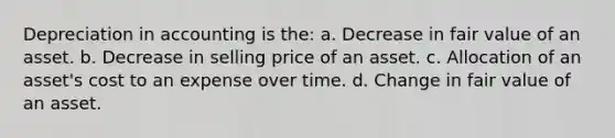 Depreciation in accounting is the: a. Decrease in fair value of an asset. b. Decrease in selling price of an asset. c. Allocation of an asset's cost to an expense over time. d. Change in fair value of an asset.