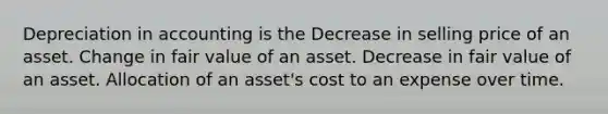 Depreciation in accounting is the Decrease in selling price of an asset. Change in fair value of an asset. Decrease in fair value of an asset. Allocation of an asset's cost to an expense over time.