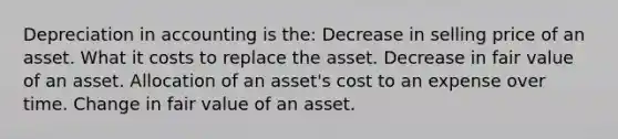 Depreciation in accounting is the: Decrease in selling price of an asset. What it costs to replace the asset. Decrease in fair value of an asset. Allocation of an asset's cost to an expense over time. Change in fair value of an asset.