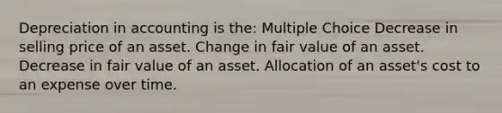 Depreciation in accounting is the: Multiple Choice Decrease in selling price of an asset. Change in fair value of an asset. Decrease in fair value of an asset. Allocation of an asset's cost to an expense over time.