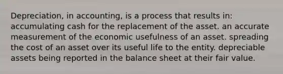 Depreciation, in accounting, is a process that results in: accumulating cash for the replacement of the asset. an accurate measurement of the economic usefulness of an asset. spreading the cost of an asset over its useful life to the entity. depreciable assets being reported in the balance sheet at their fair value.