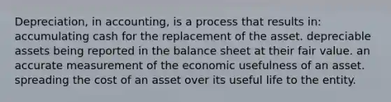 Depreciation, in accounting, is a process that results in: accumulating cash for the replacement of the asset. depreciable assets being reported in the balance sheet at their fair value. an accurate measurement of the economic usefulness of an asset. spreading the cost of an asset over its useful life to the entity.