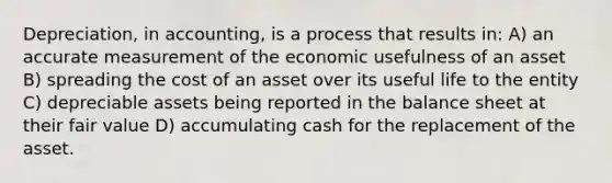 Depreciation, in accounting, is a process that results in: A) an accurate measurement of the economic usefulness of an asset B) spreading the cost of an asset over its useful life to the entity C) depreciable assets being reported in the balance sheet at their fair value D) accumulating cash for the replacement of the asset.