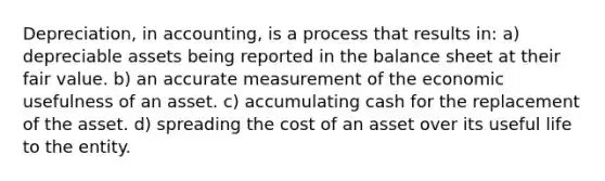 Depreciation, in accounting, is a process that results in: a) depreciable assets being reported in the balance sheet at their fair value. b) an accurate measurement of the economic usefulness of an asset. c) accumulating cash for the replacement of the asset. d) spreading the cost of an asset over its useful life to the entity.