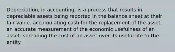 Depreciation, in accounting, is a process that results in: depreciable assets being reported in the balance sheet at their fair value. accumulating cash for the replacement of the asset. an accurate measurement of the economic usefulness of an asset. spreading the cost of an asset over its useful life to the entity.