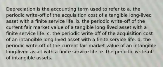 Depreciation is the accounting term used to refer to a. the periodic write-off of the acquisition cost of a tangible long-lived asset with a finite service life. b. the periodic write-off of the current fair market value of a tangible long-lived asset with a finite service life. c. the periodic write-off of the acquisition cost of an intangible long-lived asset with a finite service life. d. the periodic write-off of the current fair market value of an intangible long-lived asset with a finite service life. e. the periodic write-off of intangible assets.