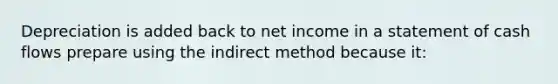 Depreciation is added back to net income in a statement of cash flows prepare using the indirect method because it: