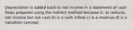 Depreciation is added back to net income in a statement of cash flows prepared using the indirect method because it: a) reduces net income but not cash b) is a cash inflow c) is a revenue d) is a valuation concept