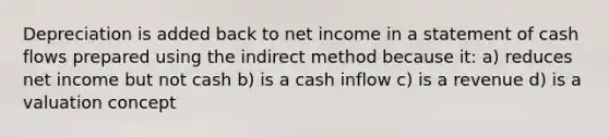 Depreciation is added back to net income in a statement of cash flows prepared using the indirect method because it: a) reduces net income but not cash b) is a cash inflow c) is a revenue d) is a valuation concept